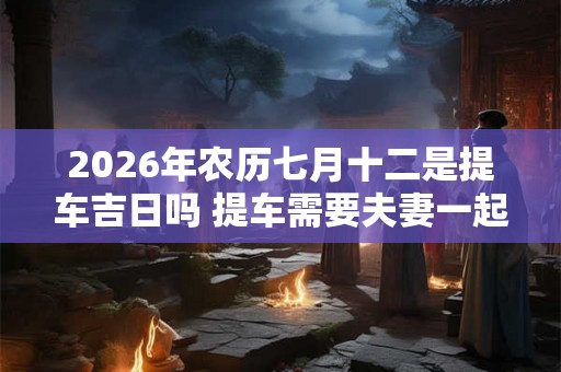 2026年农历七月十二是提车吉日吗 提车需要夫妻一起去吗 2026年农历七月十二是提车吉日吗 提车需要夫妻一起去吗