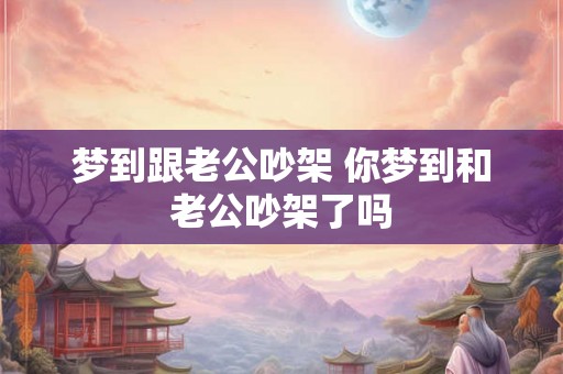 梦到跟老公吵架 你梦到和老公吵架了吗