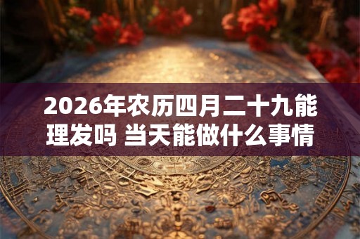2026年农历四月二十九能理发吗 当天能做什么事情