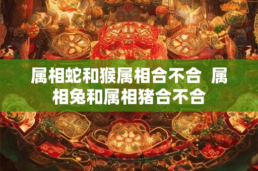 属相蛇和猴属相合不合  属相兔和属相猪合不合