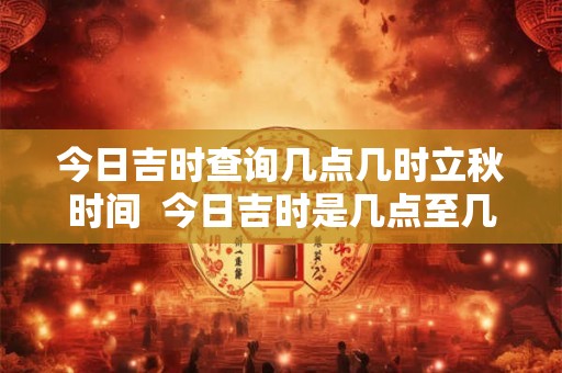 今日吉时查询几点几时立秋时间  今日吉时是几点至几点
