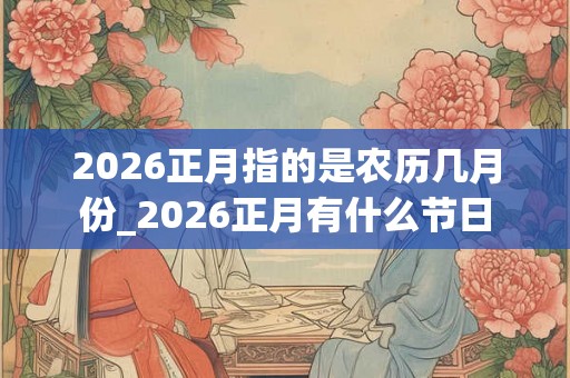 2026正月指的是农历几月份_2026正月有什么节日 2026正月指的是农历几月份_2026正月有什么节日