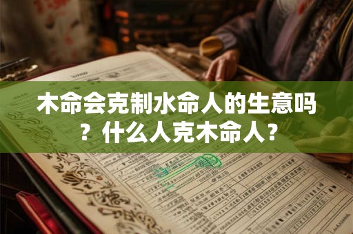 木命会克制水命人的生意吗?什么人克木命人? 木命会克制水命人的生意吗?什么人克木命人?