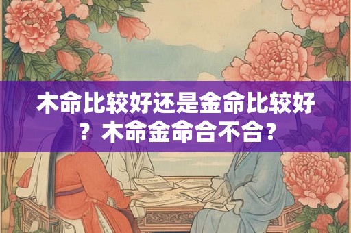 木命比较好还是金命比较好？木命金命合不合？