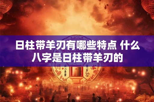 日柱带羊刃有哪些特点 什么八字是日柱带羊刃的