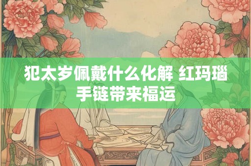 犯太岁佩戴什么化解 红玛瑙手链带来福运
