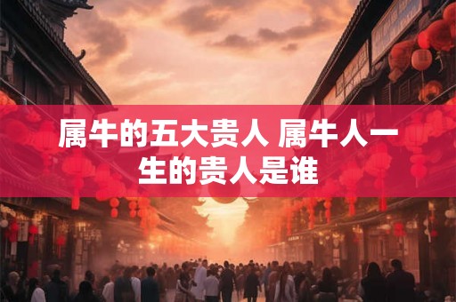 属牛的五大贵人 属牛人一生的贵人是谁