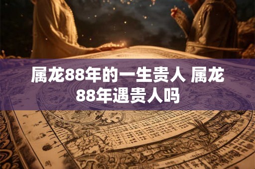 属龙88年的一生贵人 属龙88年遇贵人吗