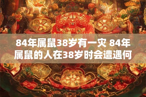 84年属鼠38岁有一灾 84年属鼠的人在38岁时会遭遇何种灾难 84年属鼠38岁有一灾 84年属鼠的人在38岁时会遭遇何种灾难