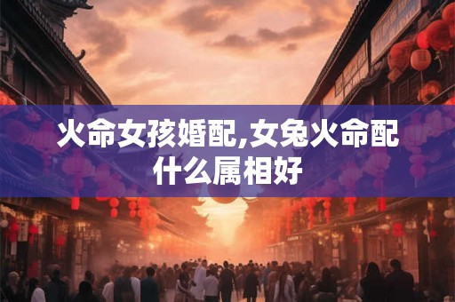 火命女孩婚配,女兔火命配什么属相好