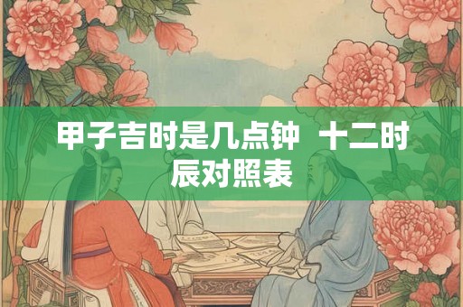 甲子吉时是几点钟  十二时辰对照表