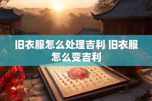 旧衣服怎么处理吉利 旧衣服怎么变吉利