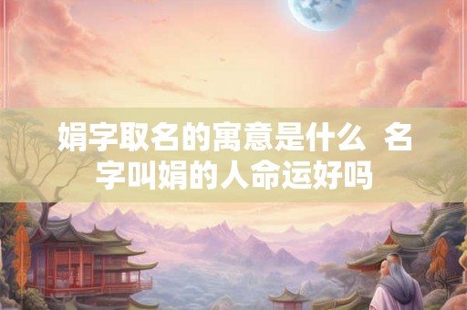 娟字取名的寓意是什么 名字叫娟的人命运好吗 娟字取名的寓意是什么 名字叫娟的人命运好吗