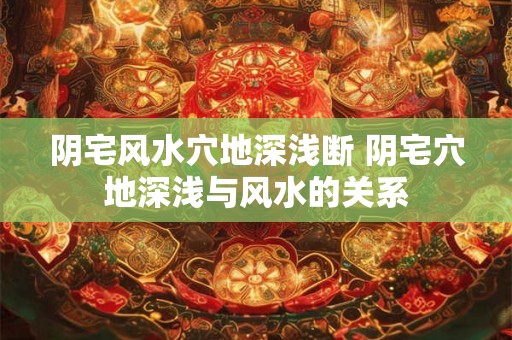 阴宅风水穴地深浅断 阴宅穴地深浅与风水的关系