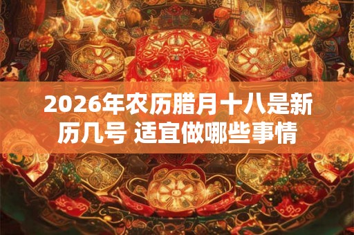 2026年农历腊月十八是新历几号 适宜做哪些事情