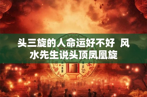 头三旋的人命运好不好  风水先生说头顶凤凰旋