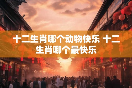 十二生肖哪个动物快乐 十二生肖哪个最快乐 十二生肖哪个动物快乐 十二生肖哪个最快乐