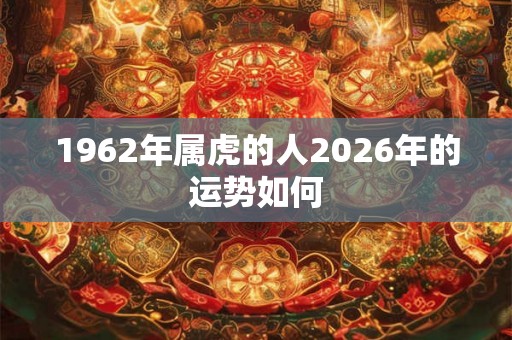 1962年属虎的人2026年的运势如何 1962年属虎的人2026年的运势如何