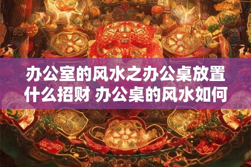 办公室的风水之办公桌放置什么招财 办公桌的风水如何招财