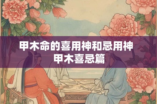 甲木命的喜用神和忌用神  甲木喜忌篇