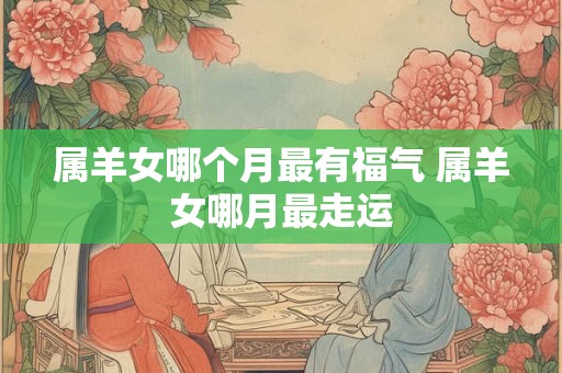 属羊女哪个月最有福气 属羊女哪月最走运