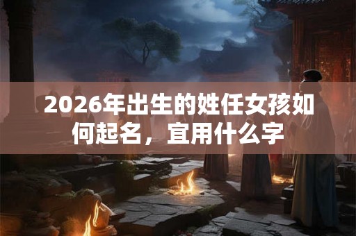 2026年出生的姓任女孩如何起名，宜用什么字