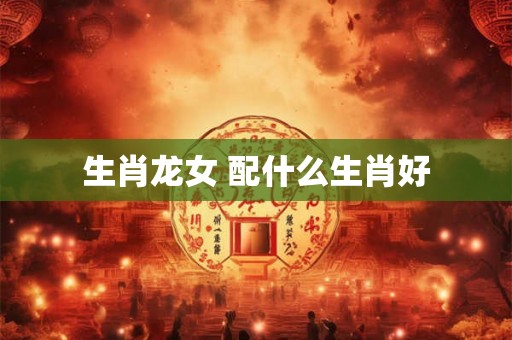 生肖龙女 配什么生肖好