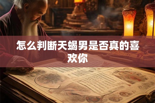 怎么判断天蝎男是否真的喜欢你 怎么判断天蝎男是否真的喜欢你