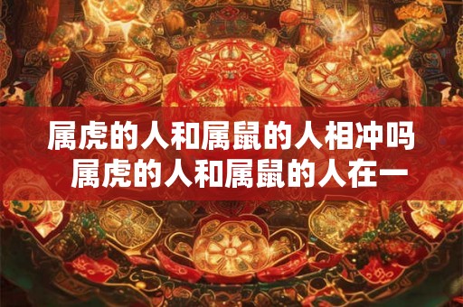 属虎的人和属鼠的人相冲吗 属虎的人和属鼠的人在一起好不好 属虎的人和属鼠的人相冲吗 属虎的人和属鼠的人在一起好不好