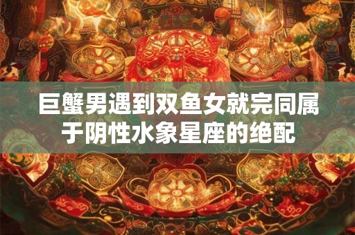 巨蟹男遇到双鱼女就完同属于阴性水象星座的绝配 巨蟹男遇到双鱼女就完同属于阴性水象星座的绝配