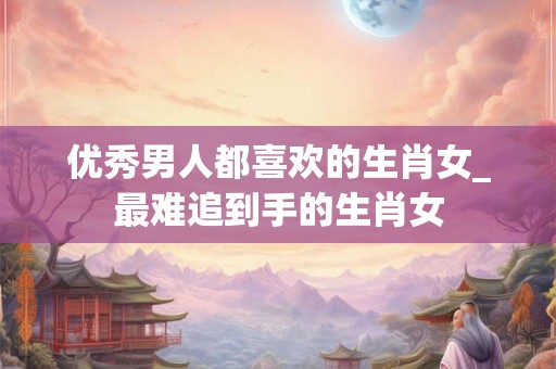 优秀男人都喜欢的生肖女_最难追到手的生肖女 优秀男人都喜欢的生肖女_最难追到手的生肖女