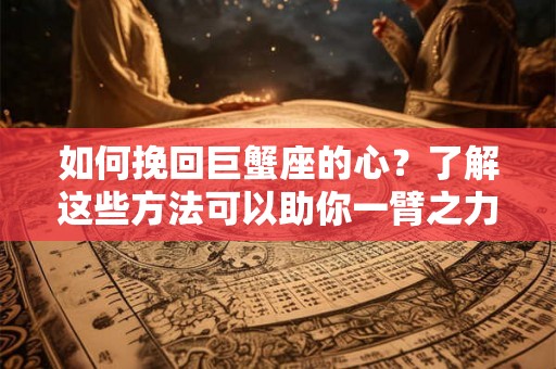 如何挽回巨蟹座的心？了解这些方法可以助你一臂之力