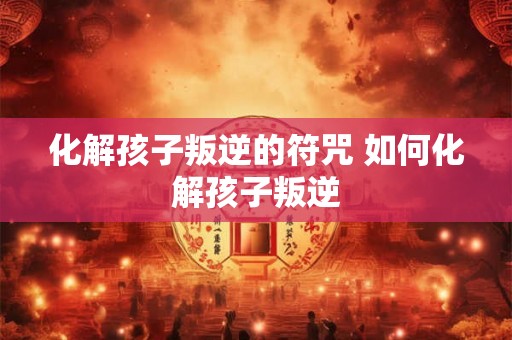 化解孩子叛逆的符咒 如何化解孩子叛逆 化解孩子叛逆的符咒 如何化解孩子叛逆