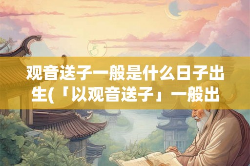 观音送子一般是什么日子出生(「以观音送子」一般出现在哪些特定的日子出生?) 观音送子一般是什么日子出生(「以观音送子」一般出现在哪些特定的日子出生?)