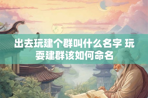 出去玩建个群叫什么名字 玩耍建群该如何命名