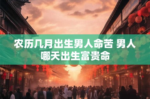 农历几月出生男人命苦 男人哪天出生富贵命 农历几月出生男人命苦 男人哪天出生富贵命