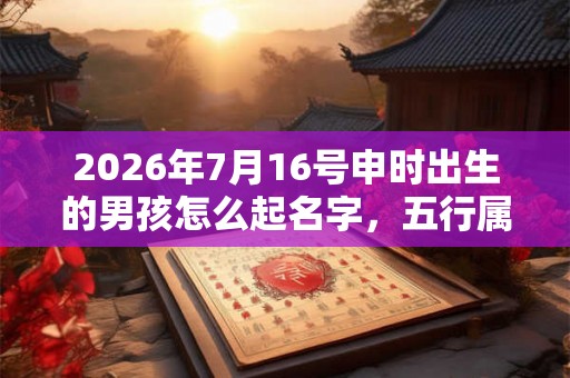 2026年7月16号申时出生的男孩怎么起名字，五行属什么