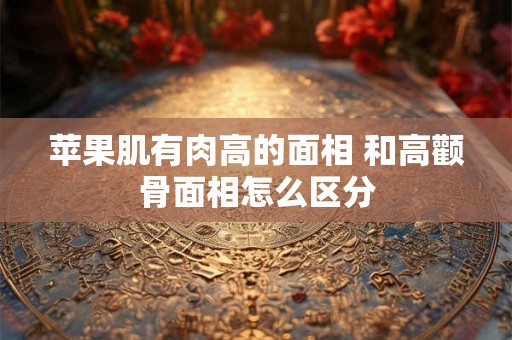 苹果肌有肉高的面相 和高颧骨面相怎么区分 苹果肌有肉高的面相 和高颧骨面相怎么区分