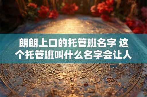 朗朗上口的托管班名字 这个托管班叫什么名字会让人印象深刻 朗朗上口的托管班名字 这个托管班叫什么名字会让人印象深刻