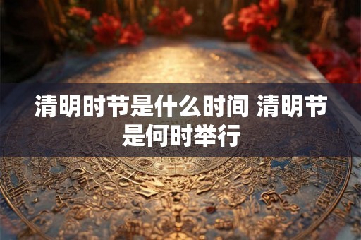 清明时节是什么时间 清明节是何时举行