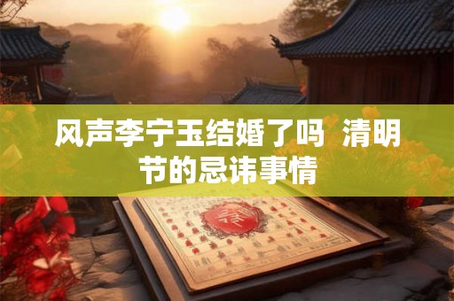 风声李宁玉结婚了吗  清明节的忌讳事情