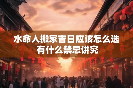 水命人搬家吉日应该怎么选 有什么禁忌讲究 水命人搬家吉日应该怎么选 有什么禁忌讲究