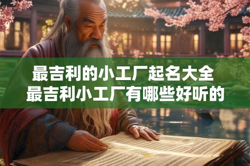 最吉利的小工厂起名大全 最吉利小工厂有哪些好听的命名