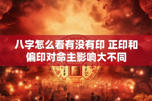 八字怎么看有没有印 正印和偏印对命主影响大不同