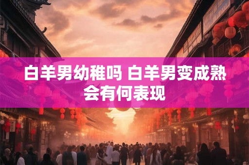 白羊男幼稚吗 白羊男变成熟会有何表现