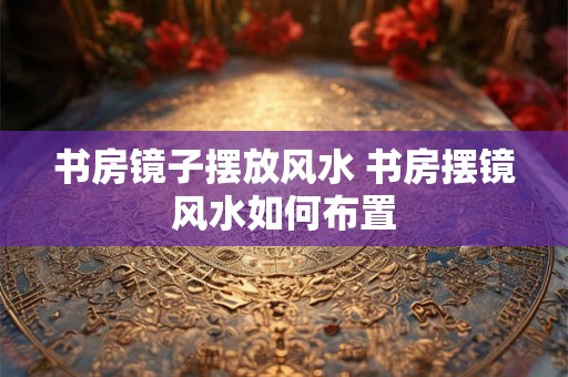 书房镜子摆放风水 书房摆镜风水如何布置