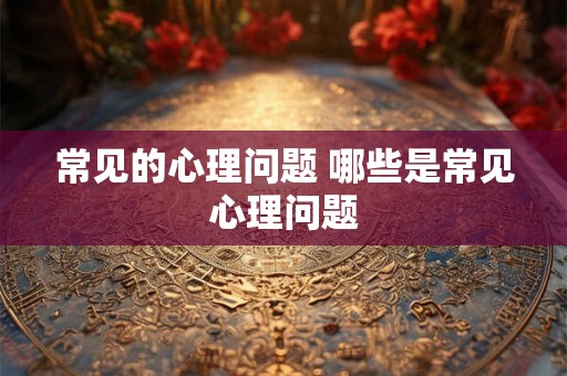 常见的心理问题 哪些是常见心理问题 常见的心理问题 哪些是常见心理问题