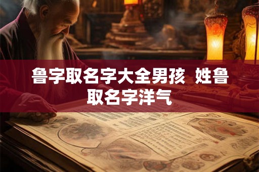 鲁字取名字大全男孩  姓鲁取名字洋气