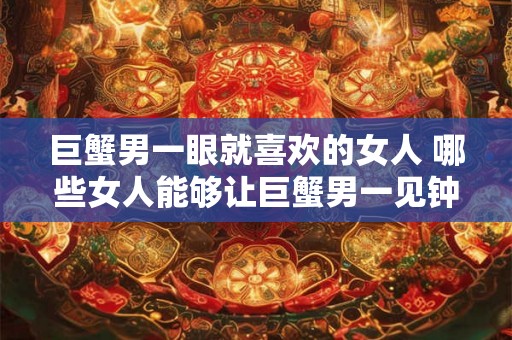 巨蟹男一眼就喜欢的女人 哪些女人能够让巨蟹男一见钟情