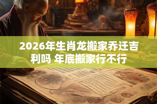 2026年生肖龙搬家乔迁吉利吗 年底搬家行不行 2026年生肖龙搬家乔迁吉利吗 年底搬家行不行